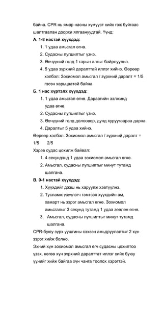 байна. CPR нь ямар насны хүмүүст хийх гэж буйгаас
шалтгаалан доорхи ялгаануудтай. Үүнд:
А. 1-8 настай хүүхдэд:
1. 1 удаа амьсгал өгнө.
2. Судасны лугшилтыг үзнэ.
3. Өвчүүний голд 1 гарын алгыг байрлуулна.
4. 5 удаа зүрхний даралттай иллэг хийнэ. Өөрөөр
хэлбэл: Зохиомол амьсгал / зүрхний даралт = 1/5
гэсэн харьцаатай байна.
Б. 1 нас хүртэлх хүүхдэд:
1. 1 удаа амьсгал өгнө. Дараагийн ээлжинд
удаа өгнө.
2. Судасны лугшилтыг үзнэ.
3. Өвчүүний голд долоовор, дунд хуруугаараа дарна.
4. Даралтыг 5 удаа хийнэ.
Өөрөөр хэлбэл: Зохиомол амьсгал / зүрхний даралт =
1/5 2/5
Хэрэв судас цохилж байвал:
1. 4 секундэнд 1 удаа зохиомол амьсгал өгнө.
2. Амьсгал, судасны лугшиптыг минут тутамд
шалгана.
В. 0-1 настай хүүхдэд:
1. Хүүхдийг дээш нь харуулж хэвтүүлнэ.
2. Тусламж үзүүлэгч гэмтсэн хүүхдийн ам,
хамарт нь зэрэг амьсгал өгнө. Зохиомол
амьсгалыг 3 секунд тутамд 1 удаа зөөлөн өгнө.
3. Амьсгал, судасны лугшилтыг минут тутамд
шалгана.
CPR-буюу зүрх уушгины сэхээн амьдруулалтыг 2 хүн
зэрэг хийж болно.
Эхний хүн зохиомол амьсгал өгч судасны цохилтоо
үзэх, нөгөө хүн зүрхний даралттат иллэг хийх буюу
үүнийг хийж байгаа хүн чанга тоолох хэрэгтэй.
 