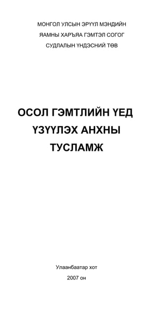 МОНГОЛ УЛСЫН ЭРҮҮЛ МЭНДИЙН
ЯАМНЫ ХАРЪЯА ГЭМТЭЛ СОГОГ
СУДЛАЛЫН ҮНДЭСНИЙ ТӨВ
ОСОЛ ГЭМТЛИЙН ҮЕД
ҮЗҮҮЛЭХ АНХНЫ
ТУСЛАМЖ
Улаанбаатар хот
2007 он
 