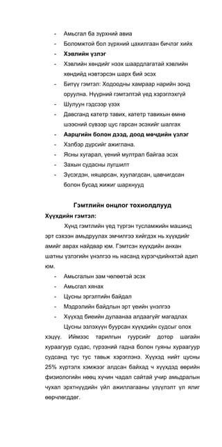 - Амьсгал ба зүрхний авиа
- Боломжтой бол зүрхний цахилгаан бичлэг хийх
- Хэвлийн үзлэг
- Хэвлийн хөндийг нээх шаардлагатай хэвлийн
хөндийд нэвтэрсэн шарх бий эсэх
- Битүү гэмтэл: Ходоодны хамраар нарийн зонд
оруулна. Нүүрний гэмтэлтэй үед хэрэглэхгүй
- Шулуун гэдсээр үзэх
- Давсганд катетр тавих, катетр тавихын өмнө
шээсний сүвээр цус гарсан эсэхийг шалгах
- Аарцгийн болон дээд, доод мөчдийн үзлэг
- Хэлбэр дүрсийг ажиглана.
- Ясны хугарал, үений мултрал байгаа эсэх
- Захын судасны лугшилт
- Зүсэгдэн, няцарсан, хуулагдсан, цавчигдсан
болон бусад жижиг шархнууд
Гэмтлийн онцлог тохиолдлууд
Хүүхдийн гэмтэл:
Хүнд гэмтлийн үед түргэн тусламжийн машинд
эрт сэхээн амьдруулах эмчилгээ хийгдэх нь хүүхдийг
амийг аврах найдвар юм. Гэмтсзн хүүхдийн анхан
шатны үзлэгийн үнэлгээ нь насанд хүрэгчдийнхтэй адип
юм.
- Амьсгалын зам чөлөөтэй эсэх
- Амьсгал хянах
- Цусны эргэлтийн байдал
- Мэдрэлийн байдлын эрт үеийн үнэлгээ
- Хүүхэд биеийн дулаанаа алдаагүйг магадлах
Цусны эзлэхүүн буурсан хүүхдийн судсыг олох
хэцүү. Иймээс тарилгын гуурсийг дотор шагайн
хураагуур судас, гүрээний гадна болон гуяны хураагуур
судсанд тус тус тавьж хэрэглэнэ. Хүүхэд нийт цусны
25% хүртэлх хэмжээг алдсан байхад ч хүүхдэд өөрийн
физиологийн нөөц хүчин чадал сайтай учир амьдралын
чухал эрхтнүүдийн үйл ажиллагааны үзүүлэлт үл ялиг
өөрчлөгддөг.
 
