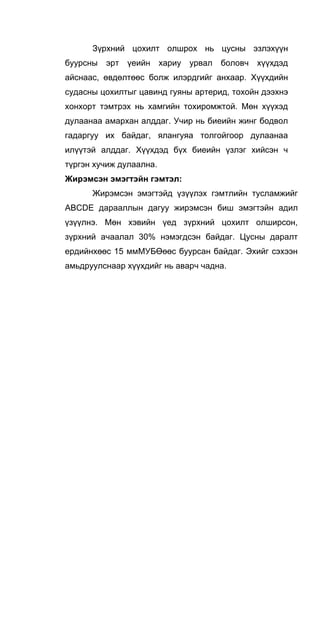 Зүрхний цохилт олшрох нь цусны эзлэхүүн
буурсны эрт үеийн хариу урвал боловч хүүхдэд
айснаас, өвдөлтөөс болж илэрдгийг анхаар. Хүүхдийн
судасны цохилтыг цавинд гуяны артерид, тохойн дээхнэ
хонхорт тэмтрэх нь хамгийн тохиромжтой. Мөн хүүхэд
дулаанаа амархан алддаг. Учир нь биеийн жинг бодвол
гадаргуу их байдаг, ялангуяа толгойгоор дулаанаа
илүүтэй алддаг. Хүүхдэд бүх биеийн үзлэг хийсэн ч
түргэн хучиж дулаална.
Жирэмсэн эмэгтэйн гэмтэл:
Жирэмсэн эмэгтэйд үзүүлэх гэмтлийн тусламжийг
ABCDE дарааллын дагуу жирэмсэн биш эмэгтэйн адил
үзүүлнэ. Мөн хэвийн үед зүрхний цохилт олширсон,
зүрхний ачаалал 30% нэмэгдсэн байдаг. Цусны даралт
ердийнхөөс 15 ммМУБӨөөс буурсан байдаг. Эхийг сэхээн
амьдруулснаар хүүхдийг нь аварч чадна.
 