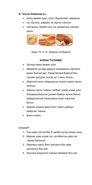 Б. Үүссэн байдлаар нь:
• өнгөц-зөвхөн арьс, салст бүрхэвчийг хамарсан
• гүн -булчин, шөрмөс, яс хүртэл гэмтсэн
• нэвтэрсэн- биеийн аль нэг хөндий рүү нэвтэрч
орсон
Зураг 12. А. Б: Шархны хэлбэрүүд
АНХНЫ ТҮСЛАМЖ
• Эхпээд гараа заавал угаа.
• Өөрийгөө цусаар дамжих халдвараас сэргийлж
резин бээлий өмс. Хэрэв бээлий байхгүй бол
түүнийг орлуулж гялгар уут ч өмсч болно.
• Шархтай хүнээ тайвшруулж тусалж чадна гэдгээ
ойлгуул.
• Шархны эргэн тойрны талбайг цэвэр усаар угаа.
Халдваргүйжүүлэх уусмал байвал арчиж болно.
Шаардлагатай тохиолдолд спирт хэрэглэж
болно.
• Шархан дээрээ ариун бинт эсвэл даавуун
жийргэвч тавина.
• Боолт хийнэ.
АНХААР!
1. Том шарх үүссэн бол 6 цагийн дотор эмчид ханд.
2. Шархан дээр элдэв тос, антибиотик зэрэг эм
түрхэж болохгүй.
3. Шарханд гадны биет зоогдсон бол авах
оролдлого бүү хий.
4. Амьтанд хазуулсан шархыг амаараа бүү сор.
 