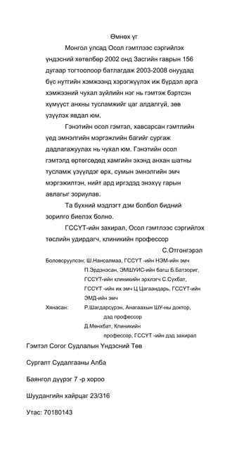 Өмнөх үг
Монгол улсад Осол гэмтлээс сэргийлэх
үндэсний хөтөлбөр 2002 онд Засгийн гаврын 156
дугаар тогтоолоор батлагдаж 2003-2008 онуудад
бүс нутгийн хэмжээнд хэрэгжүүлэх иж бүрдэл арга
хэмжээний чухал зүйлийн нэг нь гэмтэж бэртсэн
хүмүүст анхны тусламжийг цаг алдалгүй, зөв
үзүүлэх явдал юм.
Гэнэтийн осол гэмтэл, хавсарсан гэмтлийн
үед эмнэлгийн мэргэжлийн багийг сургаж
дадлагажуулах нь чухал юм. Гэнэтийн осол
гэмтэлд өртөгсөдөд хамгийн эхэнд анхан шатны
тусламж үзүүлдэг өрх, сумын эмнэлгийн эмч
мэргэжилтэн, нийт ард иргэдэд энэхүү гарын
авлагыг зориулав.
Та бүхний мэдлэгт дэм болбол бидний
зорилго биелэх болно.
ГССҮТ-ийн захирал, Осол гэмтлээс сэргийлэх
төслийн удирдагч, клиникийн профессор
С.Отгонгэрэл
Боловсруулсэн; Ш.Нансалмаа, ГССҮТ -ийн НЭМ-ийн эмч
П.Эрдэнэсан, ЭМШУИС-ийн багш Б.Батзориг,
ГССҮТ-ийн клиникийн эрхлэгч С.Сүхбат,
ГССҮТ -ийн их эмч Ц Цагаандарь, ГССҮТ-ийн
ЭМД-ийн эмч
Хянасан: Р.Шагдарсүрэн, Анагаахын ШУ-ны доктор,
дэд профессор
Д.Мөнхбат, Клиникийн
профессор, ГССҮТ -ийн дэд захирал
Гэмтэл Согог Судлалын Үндэсний Төв
Сургалт Судалгааны Алба
Баянгол дүүрэг 7 -р хороо
Шуудангийн хайрцаг 23/316
Утас: 70180143
 