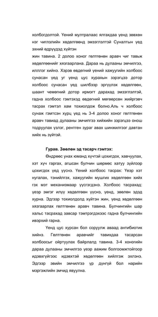 холбогдолтой. Үений мултралаас ялгахдаа үенд зөвхөн
нэг чиглэлийн хөдөлгөөнд эмзэглэлтэй Суналтын үед
эхний өдрүүдэд хүйтэн
жин тавина. 2 долоо хоног гөлтгөнөн аравч чиг тавьж
хөдөлгөөнийг хязгаарлана. Дараа нь дулааны эмчилгээ,
илллэг хийнэ. Хэрэв өвдегний үений хажуугийн холбоос
сунасан үед уг үенд цус хурахын зэрэгцээ дотор
холбоос сунасан үед шилбээр эргүүлэх хөдөлгөөн,
шаант чемөгний дотор ирмэгт дарахад эмзэглэлтэй,
гадна холбоос гэмтэхэд өвдөгний мөгөөрсөн жийргэвч
тасрах гэмтэл хам тохиолдож болно.Аль ч холбоос
сунаж гэмтсэн хурц үед нь 3-4 долоо хоног гөлтгөнөн
аравч тавиад дулааны эмчипгээ хийхийн зэрэгцээ онош
тодруулах үзлэг, рентген зураг авах шинжилгээг давтан
хийх нь зүйтэй.
Гурав. Зөөлөн эд тасарч гэмтэх:
Өндрөөс унах юманд хүчтэй цохигдох, хавчуулах,
хэт хүч гаргах, агшсан булчин шөрмөс хатуу зүйлээр
цохигдох үед үүснэ. Үений холбоос тасрах: Үеэр хэт
нугалах, тэнийлгэх, хажуугийн мушгих хөдөлгөөн хийх
гэх мэт механизмаар үүсгэгдэнэ. Холбоос тасрахад:
үеэр эмгэг илүү хөдөлгөөн үүснэ, үенд, зөөлөн эдэд
хурна. Эдгээр тохиолдолд хүйтэн жин, үенд хөдөлгөөн
хязгаарлах гөлтгөнөн аравч тавина. Булчингийн шар
хальс тасрахад завсар тэмтрэгдэхээс гадна булчингийн
ивэрхий гарна.
Үенд цус хурсан бол соруулж аваад антибиотик
хийнэ. Гөлтгөнөн аравчийг тавихдаа тасарсан
холбоосыг ойртуулах байрлалд тавина. 3-4 хоногийн
дараа дулааны эмчилгээ үеэр аажим болгоомжтойгоор
идэвхгүйгээс идэвхтэй хөдөлгөөн хийлгэж эхлэнэ.
Эдгээр эвийн эмчилгээ үр дүнгүй бол нарийн
мэргэжлийн змчид явуулна.
 