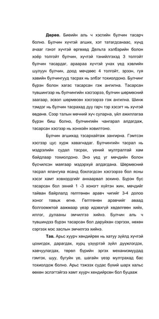 Дөрөв. Биеийн аль ч хэсгийн булчин тасарч
болно. Булчин хүчтэй агших, хэт татагдсанаас, хүнд
ачааг гэнэт хүчтэй өргөхөд Дельта хэлбэрийн болон
хоёр толгойт булчин, хүчтэй тэнийлгэхэд 3 толгойт
булчин тасардаг, араараа хүчтэй унах үед хэвлийн
шулуун булчин, доод мөчдөөс 4 толгойт, эрээн, гуя
хавийн булчингууд тасрах нь элбэг тохиолдоно. Булчинг
бүрэн болон хагас тасарсан гэж ангилна. Тасарсан
түвшингээр нь булчингийн хэсгээрээ, булчин шөрмөсний
заагаар, эсвэл шөрмөсөн хэсгээрээ гэж ангилна. Шинж
тэмдэг нь булчин тасрахад дуу гарч тэр хэсэгт нь хүчтэй
өвдөнө. Сээр талын мөчний хүч суларна, үйл ажиллагаа
бүрэн биш болно, булчингийн чангарал алдагдаж,
тасарсан хэсгээр нь хонхойн ховилтоно.
Булчин агшихад тзсархайтаж зангирна. Гэмтсэн
хэсгээр цус хурж хавагнадаг. Булчингийн тасрал нь
мэдрэлийн судал тасрах, үений мултралтай хам
байдлаар тохиолдоно. Энэ үед уг мөчдийн болон
бүсчилсэн маягаар мэдэрхүй алдагдана. Шөрмөсний
тасрал ялангуяа ясанд бэхлэгдсэн хэсгээрээ бол ясны
хэсэг хамт ховхордгийг анхаарвал зохино. Бүрэн бус
тасарсан бол эхний 1 -3 хоногт хүйтэн жин, мөчдийг
тайван байрлалд гөлтгөнөн аравч чигийг 3-4 долоо
хоног тавьж өгнө. Гөлтгөнөн аравчийг аваад
болгоомжтой аажмаар үеэр идэвхгүй хөдөлгөөн хийх,
иллэг, дулааны эмчилгээ хийнэ. Булчин аль ч
түвшиндээ бүрэн тасарсан бол даруйхан сэргээх, нөхөн
сэргээх мэс заслын эмчилгээ хийнэ.
Тав. Арьс хуурч хөндийрөх нь хатуу зүйлд хүчтэй
цохигдох, дарагдах, хурц үзүүртэй зүйл дүүжлэгдэх,
хавчуулагдах, төрөл бүрийн эргэх механизмуудад
гэмтэх, шуу, бугуйн үе, шагайн үеэр мултрахад бас
тохиолдож болно. Арьс тэжээх судас бүхий шарх хальс
өөхөн эслэгтэйгээ хамт хуурч хендийрсөн бол буцааж
 