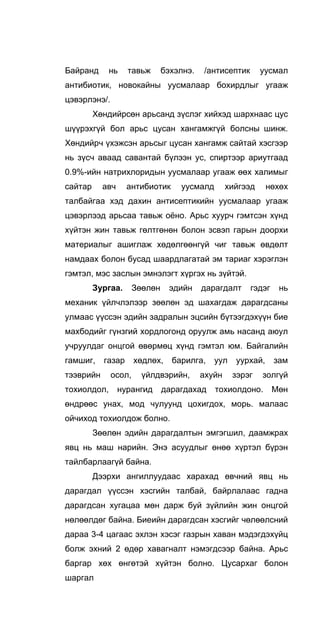Байранд нь тавьж бэхэлнэ. /антисептик уусмал
антибиотик, новокайны уусмалаар бохирдлыг угааж
цэвэрлэнэ/.
Хөндийрсөн арьсанд зүслэг хийхэд шархнаас цус
шүүрэхгүй бол арьс цусан хангамжгүй болсны шинж.
Хөндийрч үхэжсэн арьсыг цусан хангамж сайтай хэсгээр
нь зүсч аваад савантай бүлээн ус, спиртээр ариутгаад
0.9%-ийн натрихлоридын уусмалаар угааж өөх халимыг
сайтар авч антибиотик уусмалд хийгээд нөхөх
талбайгаа хэд дахин антисептикийн уусмалаар угааж
цэвэрлээд арьсаа тавьж оёно. Арьс хуурч гэмтсэн хүнд
хүйтэн жин тавьж гөлтгөнөн болон зсвэп гарын доорхи
материалыг ашиглаж хөдөлгөөнгүй чиг тавьж өвдөлт
намдаах болон бусад шаардлагатай эм тариаг хэрэглэн
гэмтэл, мэс заслын эмнэлэгт хүргэх нь зүйтэй.
Зургаа. Зөөлөн эдийн дарагдалт гэдэг нь
механик үйлчлэлээр зөөлөн эд шахагдаж дарагдсаны
улмаас үүссэн эдийн задралын эцсийн бүтээгдэхүүн бие
махбодийг гүнзгий хордлогонд оруулж амь насанд аюул
учруулдаг онцгой өвөрмөц хүнд гэмтэл юм. Байгалийн
гамшиг, газар хөдлөх, барилга, уул уурхай, зам
тээврийн осол, үйлдвэрийн, ахуйн зэрэг золгүй
тохиолдол, нурангид дарагдахад тохиолдоно. Мөн
өндрөөс унах, мод чулуунд цохигдох, морь. малаас
ойчиход тохиолдож болно.
Зөөлөн эдийн дарагдалтын эмгэгшил, даамжрах
явц нь маш нарийн. Энэ асуудлыг өнөө хүртэл бүрэн
тайлбарлаагүй байна.
Дээрхи ангиллуудаас харахад өвчний явц нь
дарагдал үүссэн хэсгийн талбай, байрлалаас гадна
дарагдсан хугацаа мөн дарж буй зүйлийн жин онцгой
нөлөөлдөг байна. Биеийн дарагдсан хэсгийг чөлөөлсний
дараа 3-4 цагаас эхлэн хэсэг газрын хаван мэдэгдэхүйц
болж эхний 2 өдөр хавагналт нэмэгдсээр байна. Арьс
баргар хөх өнгөтэй хүйтэн болно. Цусархаг болон
шаргал
 