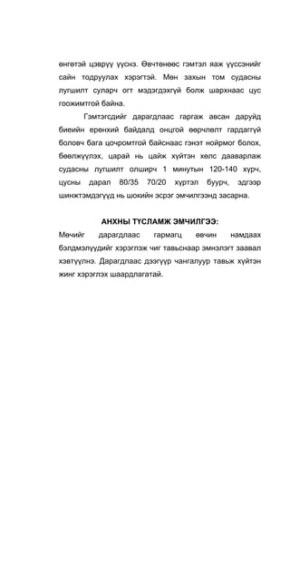 өнгөтэй цэврүү үүснэ. Өвчтөнөөс гэмтэл яаж үүссэнийг
сайн тодруулах хэрэгтэй. Мөн захын том судасны
лугшилт суларч огт мэдэгдэхгүй болж шархнаас цус
гоожимтгой байна.
Гэмтэгсдийг дарагдлаас гаргаж авсан даруйд
биеийн ерөнхий байдалд онцгой өөрчлөлт гардаггүй
боловч бага цочромтгой байснаас гэнэт нойрмог болох,
бөөлжүүлэх, царай нь цайж хүйтэн хөлс дааварлаж
судасны лугшилт олширч 1 минутын 120-140 хүрч,
цусны дарал 80/35 70/20 хүртэл буурч, эдгээр
шинжтэмдэгүүд нь шокийн эсрэг эмчилгээнд засарна.
АНХНЫ ТҮСЛАМЖ ЭМЧИЛГЭЭ:
Мөчийг дарагдлаас гармагц өвчин намдаах
бэлдмэлүүдийг хэрэглэж чиг тавьснаар эмнэлэгт заавал
хэвтүүлнэ. Дарагдлаас дээгүүр чангалуур тавьж хүйтэн
жинг хэрэглэх шаардлагатай.
 