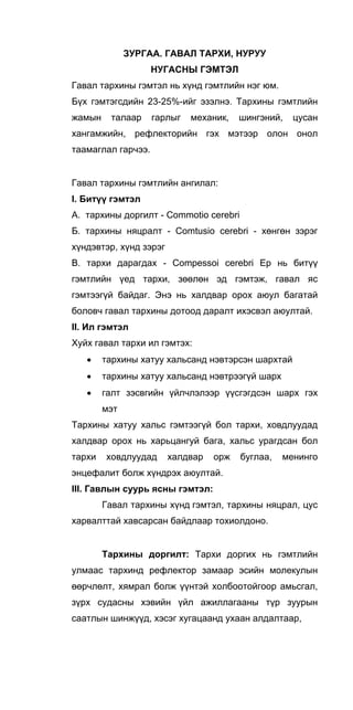 ЗУРГАА. ГАВАЛ ТАРХИ, НУРУУ
НУГАСНЫ ГЭМТЭЛ
Гавал тархины гэмтэл нь хүнд гэмтлийн нэг юм.
Бүх гэмтэгсдийн 23-25%-ийг эзэлнэ. Тархины гэмтлийн
жамын талаар гарлыг механик, шингэний, цусан
хангамжийн, рефлекторийн гэх мэтээр олон онол
таамаглал гарчээ.
Гавал тархины гэмтлийн ангилал:
I. Битүү гэмтэл
А. тархины доргилт - Commotio cerebri
Б. тархины няцралт - Comtusio cerebri - хөнгөн зэрэг
хүндэвтэр, хүнд зэрэг
В. тархи дарагдах - Compessoi cerebri Ер нь битүү
гэмтлийн үед тархи, зөөлөн эд гэмтэж, гавал яс
гэмтээгүй байдаг. Энэ нь халдвар орох аюул багатай
боловч гавал тархины дотоод даралт ихэсвэл аюултай.
II. Ил гэмтэл
Хуйх гавал тархи ил гэмтэх:
• тархины хатуу хальсанд нэвтэрсэн шархтай
• тархины хатуу хальсанд нэвтрээгүй шарх
• галт зэсвгийн үйлчлэлээр үүсгэгдсэн шарх гэх
мэт
Тархины хатуу хальс гэмтээгүй бол тархи, ховдлуудад
халдвар орох нь харьцангуй бага, хальс урагдсан бол
тархи ховдлуудад халдвар орж буглаа, менинго
энцефалит болж хүндрэх аюултай.
III. Гавлын суурь ясны гэмтэл:
Гавал тархины хүнд гэмтэл, тархины няцрал, цус
харвалттай хавсарсан байдлаар тохиолдоно.
Тархины доргилт: Тархи доргих нь гэмтлийн
улмаас тархинд рефлектор замаар эсийн молекулын
өөрчлөлт, хямрал болж үүнтэй холбоотойгоор амьсгал,
зүрх судасны хэвийн үйл ажиллагааны түр зуурын
саатлын шинжүүд, хэсэг хугацаанд ухаан алдалтаар,
 