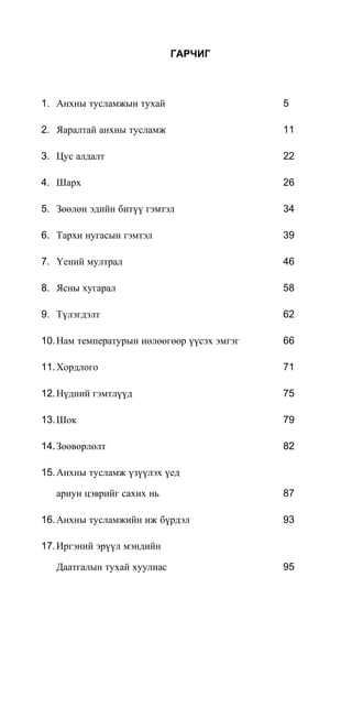 ГАРЧИГ
1. Анхны тусламжын тухай 5
2. Яаралтай анхны тусламж 11
3. Цус алдалт 22
4. Шарх 26
5. Зөөлөн эдийн битүү гэмтэл 34
6. Тархи нугасын гэмтэл 39
7. Үений мултрал 46
8. Ясны хугарал 58
9. Түлэгдэлт 62
10.Нам температурын нөлөөгөөр үүсэх эмгэг 66
11.Хордлого 71
12.Нүдний гэмтлүүд 75
13.Шок 79
14.Зөөвөрлөлт 82
15.Анхны тусламж үзүүлэх үед
ариун цэврийг сахих нь 87
16.Анхны тусламжийн иж бүрдэл 93
17.Иргэний эрүүл мэндийн
Даатгалын тухай хуулиас 95
 