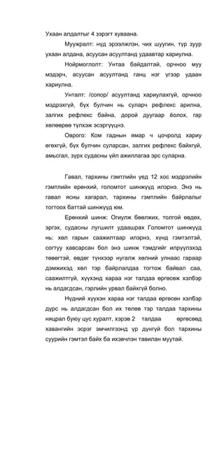 Ухаан алдалтыг 4 зэрэгт хуваана.
Муужралт: нүд эрээлжлэн, чих шуугин, түр зуур
ухаан алдана, асуусан асуултанд удаавтар хариулна.
Нойрмоглолт: Унтаа байдалтай, орчноо муу
мэдэрч, асуусан асуултанд ганц нэг үгээр удаан
хариулна.
Унталт: /сопор/ асуултанд хариулахгүй, орчноо
мэдрэхгүй, бүх булчин нь суларч рефлекс арилна,
залгих рефлекс байна, дорой дуугаар ёолох, rap
хөлөөрөө түлхэж эсэргүүцнэ.
Оврого: Ком гаднын ямар ч цочролд хариу
өгөхгүй, бүх булчин суларсан, залгих рефлекс байхгүй,
амьсгал, зүрх судасны үйл ажиллагаа эрс суларна.
Гавал, тархины гэмтлийн үед 12 хос мэдрэлийн
гэмтлийн ерөнхий, голомтот шинжүүд илэрнэ. Энэ нь
гавал ясны хагарал, тархины гэмтлийн байрлалыг
тогтоох баттай шинжүүд юм.
Ерөнхий шинж: Огиулж бөөлжих, толгой өвдөх,
эргэх, судасны лугшилт удаашрах Голомтот шинжүүд
нь: хөл гарын саажилтаар илэрнэ, хүнд гэмтэлтэй,
согтуу хавсарсан бол энэ шинж тэмдгийг илрүүлэхэд
төвөгтэй, өвдөг түнхээр нугалж хөлний улнаас гараар
дэмжихэд хөл тэр байрлалдаа тогтож байвал саа,
саажилтгүй, хүүхэнд хараа нэг талдаа өргөсөж хэлбэр
нь алдагдсан, гэрлийн урвал байхгүй болно.
Нүдний хүүхэн хараа нэг талдаа өргөсөн хэлбэр
дүрс нь алдагдсан бол их төлөв тэр талдаа тархины
няцрал буюу цус хуралт, хэрэв 2 талдаа өргөсөөд
хавангийн эсрэг эмчилгээнд үр дүнгүй бол тархины
суурийн гэмтэл байх ба ихэвчлэн тавилан муутай.
 