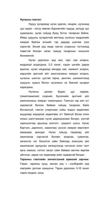 Нугасны гэмтэл:
Hypyy хугарахад нугас доргих, няцрах, нугасанд
цус хурах - хатуу зөөлөн бүрхэвчийн гадуур, дотуур цус
хуралдсан, нугас гүйцэд буюу бүтэн тасарсан байна.
Иймд нурууны хугаралтай өвчтөнд нугасны мэдрэлийн
хямрал байгаа эсэхийг тэр даруйд шалгаж үзэх
хэрэггэй. Эхний үед ямар гэмтэл учирсныг тогтооход
төвөгтэй боловч хагас гүйцэд тасарсныг оношлох
боломжтой.
Нугас доргисон үед хөл, гарт саа илэрнэ,
мэдрэхүй алдагдана, 2-3 хоног, хэдэн цагийн дараа
арилна, нугас няцрахад мөчдөд саа, саажилт илэрнэ,
аарцгийн эрхтний үйл ажиллагааны хямрал илэрнэ,
нугасны шингэн цустай гарна, рентген шинжилгээнд
нурууны нумын болон нугалмын их биений хугарал
харагдана.
Нугасны цагаан бодис цус харвах,
(гематомиелия) сээрний, бүсэлхийн эрхтний үйл
ажиллагааны хямрал тохиолдоно. Гэмтсэн гар хөл огт
хөдлөхгүй болсон байвал гүйцэд тасарсан байж
болзошгүй, гэмтэл учирснаас хойш мэдээ хөдөлгөөн
муудсаар мэдэрхүй хөдөлгөөн огт байхгүй болох олон
янзын шалтгаанаас нугас дарагдсанаас болдог, үүнтэй
зэрэгцээгээр арьсанд холголт, цооролт үүснэ. Нугас
бэртсэн, доргисон, хавангаас үүссэн хямрал өөрчлөлт
яваандаа арилдаг. Нугас гүйцэд тасрахад үйл
ажиллагаа сэргэхгүй боловч асаргаа, сувилгаа,
эмчилгээ чиг бэхэлгээ сайн байгаад ялангуяа үйл
ажиллагааг орлуулан хөгжүүлэхэд чиглэсэн олон талт
арга хэмжээ, сэтгэл засал сайн байвал өвчтөн өөртөө
үйлчлэх, зарим нэг хөдөлмөр хийх чадвартай болдог.
Тархины гэмтлийн эмчилгээний ерөнхий зарчим:
Гавал, тархины хүнд, хөнгөн аль ч :-хэлбэрийн үед
хэвтрийн дэглэм сахиулна. Тархи доргисон 3-10 хоног
тархи няцрал, хүнд.
 