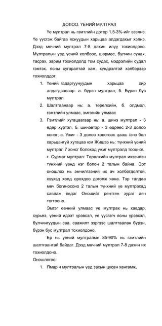 ДОЛОО. ҮЕНИЙ МУЛТРАЛ
Үе мултрал нь гэмтлийн дотор 1.5-3%-ийг эзэлнэ.
Үе үүсгэж байгаа яснуудын харьцаа алдагдахыг хэлнэ.
Дээд мөчний мултрал 7-8 дахин илүү тохиолдоно.
Мултралын үед үений холбоос, шөрмөс, булчин сунах,
тасрах, зарим тохиолдолд том судас, мэдрэлийн судал
гэмтэх. ясны хугаралтай хам, хүндрэлтэй хэлбэрээр
тохиолддог.
1. Үений гадаргуунуудын харьцаа хир
алдагдсанаар: а. бүрэн мултрал, б. Бүрэн бус
мултрал
2. Шалтгаанаар нь: а. төрөлхийн, б. олдмол,
гэмтлийн улмаас, эмгэгийн улмаас
3. Гэмтлийг хугацаагаар нь: а. шинэ мултрал - 3
өдөр хүртэл, б. шинэвтэр - 3 өдрөөс 2-3 долоо
хоног, в. Ужиг - 3 долоо хоногоос цааш /энэ бол
харьцангуй хугацаа юм Жишээ нь: түнхний үений
мултрал 7 хонсг болоход ужиг мултралд тооцно/.
г. Сурмаг мултрал: Төрөлхийн мултрал ихэвчлэн
түнхний үенд нэг болон 2 талын байна. Эрт
оношлох нь эмчилгээний их ач холбогдолтой,
хүүхэд хөлд орохдоо доголж явна. Тэр талдаа
мөч богиносоно 2 талын түнхний үе мултрахад
савлаж явдаг Оношийг рентген зураг авч
тогтооно.
Эмгэг өвчний улмаас үе мултрах нь хавдар,
сүрьеэ, үений идээт үрэвсэл, үе үүсгэгч ясны үрэвсэл,
булчингуудын саа, саажилт зэргээс шалтгаалан бүрэн,
бүрэн бус мултрал тохиолдоно.
Ер нь үений мултралын 85-90% нь гэмтлийн
шалтгаантай байдаг. Дээд мөчний мултрал 7-8 дахин их
тохиолдоно.
Оношлогоо:
1. Ямар ч мултралын үед захын цусан хангамж,
 