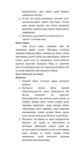 мэдрэлжүүлэлт, арьс зөөлөн эдийн байдлыг
нарийвчлан шалгана.
2. Үе аль тал руугаа мултарсныг гэмтлийн үзлэг,
шинжилгээнүүдийн үндсэн дээр бүрэн тогтоох,
ямар аргаар оруулах, гарч болох хүндрэлээс
урьдчилан сэргийлэх арга хэмжээг хэрхэн авахыг
шийдвэрлэнэ.
3. Мултралын үед заавал 2 чиглэлээс рентген
зургийг 2 тусгалаас авна.
Шинж тэмдэг:
Үеэр хүчтэй өвдөх, хөдөлгөөн хийх гэж
:оролдоход өвдөлт ихсэнэ. Мултарсан хэсгээрээ
албадмал байрлалд байна, мөчдийн урт болон тэнхлэг
өөрчлөгдөнө, үений хэлбэр дүрс өөрчлөгдөнө, чөмөгний
толгой, үений тогоо тус тэмтрэгдэнэ, үений идэвхтэй,
идэвхгүй хөдөлгөөн алдагдана. Ямар нэг хөдөлгөөн
хийх гэж оролдоход пүрш мэт эсэргүүцэлтэй байна. Энэ
нь хүчээр хөдөлгөөн хийх оролдлого хийхэд
буцаж байрандаа орж байдаг.
Эмчилгээ:
1. Оношийг бүрэн тогтоосны дараа мултралыг
оруулна.
2. Мултралыг хэсгийн болон ерөнхий
мэдээгүйжүүлэлттэй засна. Бололцоотой бол
булчин сулруулагч эм хэрэглэнэ.
Мэдээгүйжүүлэлт муу хийснээс орчны зөөлөн эд
холбоос, мөгөөрс дахин гэмтэж хүндрэл үүсэх,
заримдаа мэдрэлжилт, цусан хангамж хямарч
тэжээлгүйдэл үүсэх, сорвижих, үений хөдөлгөөн
хязгаарлагдах, сурмаг мултрал болох, артроз
үүсэх зэргээр тахир дутуу болохын үндэс болдог.
3. Мултралыг тэр даруйд нь засах шаардлагатай.
Засалтыг цаг тухайд нь хийгээгүйгээс үе
мултарсан байрлалдаа хэвшиж үений уут
орчмын зөөлөн эд сорвижих үений тогоо сорвиор
дүүрч мөгөөрс нь гөлгөр чанараа алдаж
зөөлөрснөес үений ажиллагаа алдагдаж
анатомийн өөрчлөлтөд ордог.
 