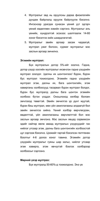 4. Мултралыг эвд нь оруулсны дараа физилогийн
дундаж байрлалд оруулж байрлуулж бэхэлнэ.
Ингэснээр урагдах сунасан үений уут эдгэрч
үений хөдөлгөөн хэвийн сэргэнэ. Мултралыг аль
үенийх, хүндрэлтэй эсэхээс шалтгаалж 14-60
хоног бэхэлгээ хийх шаардлагатай.
5. Мултралыг эвийн аргаар засаж чадаагүй,
мултрал ужиг болсон, сурмаг мултралыг мэс
заслын аргаар эмчилнэ.
Эгэмийн мултрал:
Бүх мултралын дотор 5%-ийг эзэлнэ. Гадна,
дотор үзүүр хэсгийн мултралыг ихэвчлэн гадна үзүүрийн
мултрал эзэлдэг. /далны их шонтонгоос/ бүрэн, бүрэн
бус мултрал тохиолдоно. Эгэмийн гадна үзүүрийн
мултрал эгэм, далны их, бага шонтонгийн, эгэм
хавирганы холбоосууд тасарвал бүрэн мултрал болдог,
бүрэн бус мултралд далны бага шонтон эгэмийн
холбоос бүтэн үлддэг. Оношлоход хялбар боловч
эмчлэхэд төвөгтэй. Эвийн эмчилгээ үр дүнт муутай,
бүрэн биш мултрал, мөн үйл ажиллагааны алдаагүй бол
эвийн эмчилгээ хийнэ. Үений хэлбэр өөрчлөгдсөн,
өвдөлттэй, үйл ажиллагааны өөрчлөлттэй бол мэс
заслын аргаар эмчлэнэ. Мэс заслын явцад сорвижсон
эдийг сайтар өөлж аваад мултралын үзүүрүүдийг ган
нийлэг утсаар эгэм, далны бага шонтонгийн холбоостой
цуг сэргээж бэхэлнэ. Цээжийг гартай бэхэлсэн гөлтгөнөн
боолтыг 4-6 долоо хоног тавина. Эгэмийн дотор
үзүүрийн мултралыг гуяны шар хальс, нийлэг утсаар
эгэм хавирга, эгэм өвчүүтэй бэхлэх хэлбэрээр
холбоосыг сэргээнэ.
Мөрний үеэр мултрах:
Бүх мултралд 50-60%-д тохиолдоно. Энэ үе
 
