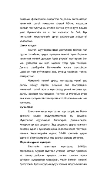 анатоми, физилогийн онцлогтой ба далны тогоо атгаал
чөмөгний толгой тохиромж муутай 1/б-ээр хүрэлцэж
байдаг гол тулгуур нь хүчтэй богино булчингууд байдаг
учир булчингийн үе ч гэж нэрлэдэг ёс бий. Бүх
чмглэлийн хөдөлгөөнийг өргөн хэмжээгээр хийдэгтэй
холбоотой.
Шинж тэмдэг:
Гэмтэгч шуугаараа гараа унжуулсан, гэмтсэн тал
руугаа хазайсан, эрүүл гараараа өвчтэй гараа барьсан
чөмөгний толгой доошоо /суга руугаа/ мултарсан бол
мөч уртассан юм шиг, мөрний үеэр суга тэнийсэн
Дельта хэлбэрийн булчингийн хэсэгт хонхойсон,
Цээжний том булчингийн дор, суганд чөмөгний толгой
тэмтрэгдэнэ.
Чөмөгний толгой урагш мултрахад үений урд
далны хошуу сэртэн, эгэмний дор тэмтрэгдэнэ.
Чөмөгний толгой арагш мултрахад үений тогооны ард
далны хонхорт тэмтрэгдэнэ. Рентген 2 тусгалын зураг
авч ясны хугаралтай хавсарсан эсэх болон оношийг зөв
тогтооно.
Эмчилгээ:
Шинэ шинэвтэр мултралыг тэр даруйд нь болон
ерөнхий мэдээ алдуулалттайгаар нь оруулна.
Мултралыг оруулахдаа Гилпократ, Джаннелидзе,
Кохерын аргаар оруулна. Эвд оруулсны дараа шалгалт
рентген зураг 2 тусгалаас авна. 3 долоо хоног гөлтгөнөн
тавина. Хөдөлмөрийн чадвар 35-40 хоногийн дараа
сэргэнэ. Ужиг мултралыг мэс заслын аргаар эмчилнэ.
Мөрний сурмаг мултрал:
Гэмтлийн шалтгаан мултралд 2-16%-д
тохиолдоно. Сурмаг мултрал үүсэхэд атгаал чөмөгний
их төвгөр дайрсан хугарал, далны тогооны ирмэг
сэтэрсэн хугаралтай хавсарсан, үеийг бэхлэгч мөрний
бүслүүрийн булчингуудын дутуу хөгжил, мэдрэлжилтийн
 