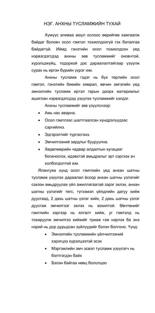 НЭГ. АНХНЫ ТУСЛАМЖИЙН ТУХАЙ
Хүмүүс аливаа аюул ослоос өөрийгөө хамгаалж
байдаг боловч осол гэмтэл тохиолдохгүй гэх баталгаа
байдаггүй. Иймд гэнэтийн осол тохиолдсон үед
нэрвэгдэгсдэд анхны зөв тусламжийг оновчтой,
хүрэлцэхүйц, тодорхой дэс дараалалтайгаар үзүүлж
сурах нь иргэн бүрийн үүрэг юм.
Анхны тусламж гэдэг нь бүх төрлийн осол
гэмтэл, гэнэтийн биеийн хямрал, өвчин эмгэгийн үед
эмнэлгийн тусламж иртэл гарын доорх материалыг
ашиглан нэрвэгдэгсдэд үзүүлэх тусламжийг хэлдэг.
Анхны тусламжийг зөв үзүүлснээр:
• Амь нас аварна.
• Осол гэмтлээс шалтгаалсан хүндрэлүүдээс
сэргийлнэ.
• Эдгэрэлтийг түргэсгэнэ.
• Эмчилгээний зардлыг бууруулна.
• Хөдөлмөрийн чадвар алдалтын хугацааг
богиносгох, идэвхтэй амьдралыг эрт сэргээх ач
холбогдолтой юм.
Ялангуяа хүнд осол гэмтлийн үед анхан шатны
тусламж үзүүлэх дараалал ёсоор анхан шатны үзлэгийг
сэхээн амьдруулах үйл ажиллагаатай зэрэг эхлэх, анхан
шатны үзлэгийг төгс, түгээмэл үйлдлийн дагуу хийж
дуусгаад, 2 дахь шатны үзлэг хийх, 2 дахь шатны үзлэг
дуусгаж эмчилгээг эхлэх нь зохилтой. Өвчтөнийг
гэмтлийн зэргээр нь ялгалт хийж, уг гэмтэлд нь
тохируулж эмчилгээ хийхийг триаж гэж нэрлэх ба энэ
нэрий нь дор дурьдсан зүйлүүдийг бэлэн болгоно. Үүнд:
• Эмнэлгийн тусламжийн үйлчилгээний
хэрэгцээ хүрэлцээтэй эсэх
• Мэргэжлийн эмч эсвэл тусламж үзүүлэгч нь
бэлтгэгдэн байх
• Бэлэн байгаа нөөц бололцоо 
 