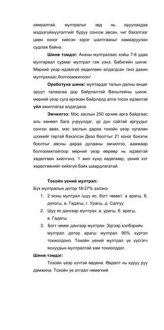 хямралтай, мултралыг эвд нь оруулахдаа
мэдээгүйжүүлэлтийг буруу сонгож авсан, чиг бэхэлгээг
цөөн хоног хийсэн зэрэг шалтгааныг хамааруулан
судлаж байна.
Шинж тэмдэг: Анхны мултралаас хойш 7-8 удаа
мултарвал сурмаг мултрал гэж үзнэ. Бабигийн шинж:
Мөрний үеэр идэвхгүй хөдөлгөөн алдагдсан /энэ дахин
мултрахаас болгоомжилсон/
Ороботуна шинж: мултардаг талын далны өнцөг
эрүүл талаасаа дор байрлалтай Ванштейны шинж:
мөрний үеэр суга өргөсөн байрлалд алга тосох идэвхтэй
үйл ажиллагаа алдагдана.
Эмчилгээ: Мэс заслын 250 орчим арга байдгаас
аль хөнөөл бага учруулдаг, үр дүн сайтай аргуудыг
сонгон авах, мэс заслын дараа тохойн үеэр нугалан
цээжийг гартай бэхэлсэн Дезо боолтыг 21 хоног бэхэлж
боолтыг авсны дараа дулааны эмчилгээ, аажмаар
болгоомжтойгоор мөрний үеэр өөрөөр нь идэвхтэй
хөдөлгөөн хийлгэнэ. 1 жил хүнд хөдөлмөр, үений хэт
хөдөлгөөнийг хийхгүй байх шаардлагатай.
Тохойн үений мултрал:
Бүх мултралын дотор 18-27% эзлэнэ.
1. 2 ясны мултрал /шуу яс, богт чөмөг/. a арагш, б.
дотогш, в. Гадагш, г. Урагш, д. Салгуу
2. Шуу яс дангаар мултрах: а. урагш, б. арагш,
в. Гадагш
3. Богт чөмөг дангаар мултрах: Эдгээр хэлбэрийн
мултрал дотор арагш мултрал 90% хүртэл
тохиолдоно. Тохойн үений мултрал үе үүсгэгч
яснуудын мултралтай хам тохиолддог.
Шинж тэмдэг:
Тохойн үеэр хүчтэй өвдөнө. Өвдөлт нь хуруу руу
дамжина. Тохойн үе атгаал чөмөгний
 