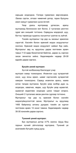 харьцаа алдагдана. Гютера гурвалжин өөрчлөгдөнө.
/Залаа сэртэн, атгаал чөмөгний дотор, гадна булууны
ижил хажуут гурвалжин үүсэх ёстой/.
Үеэр урагш мултрахад уртассан, арагш
мултрахад богиноссон мэт болно. 2 тусгалаас рентген
зураг авч оношийг тогтооно. Сарвууны мэдэрхүй, шуу,
богтны тараагуур судасны лугшилтыг шалгах нь зүйтэй.
Тохойн мултралыг тэр дор нь засахыг эрмэлзэх
хэрэгтэй. Хэсгийн болон ерөнхий мэдээ алдуулалтыг
сонгоно. Ерөнхий мэдээ алдуулалт хийвэл бүр сайн.
Мултралыг эвд нь оруулсны дараа гөлтгөнөн аравч
тавьж 7-12 өдөр бэхэлгээтэй байлгах, дараа нь сэргээн
засах эмчилгээ хийнэ. Хөделмөрийн чадвар 20-30
өдрийн дараа сэргэнэ.
Бугуйн үений мултрал:
Хүчтэй холбоосоор бэхлэгддэг учир
мултрал ховор тохиолдоно. Ихэвчлэн шуу хугаралтай
хэсэг, шуу ясны ирмэг, шөвөг сэртэнгийн хугаралтай
хавсран тохиолдоно. Сарвyy ихэвчлэн арагш, хааяа
алган талдаа мултрана. Бугуйн үеэр хэлбэр дүрс нь
алдагдах, хавагнах, өвдөх, шуу бугуйн үеэр идэвхтэй,
идэвхгүй хөдөлгөөн алдагдах шинж тэмдэг илэрнэ.
Оношийг 2 тусгалаас авсан рентген зургаар тогтооно.
Мултралыг тэр дор нь ерөнхий болон хэсгийн
мэдээгүйжүүлэлттэй засна. Мултралыг нь оруулаад
1400 байрлалд алганы дундаас тохойн үе хүртэл
гөлтгөнөн аравч 14 хоног тавина. Хөдөлмөрийн чадвар
30-35 хоногийн дараа сэргэнэ.
Түнхний үений мултрал:
Бүх мултралын дотор 3-7% эзэлнэ. Шууд биш
гаднын хүчний үйлчлэлээр мултрана. Түнхний үе
анатомийн бүтцийн хувьд дунд
 