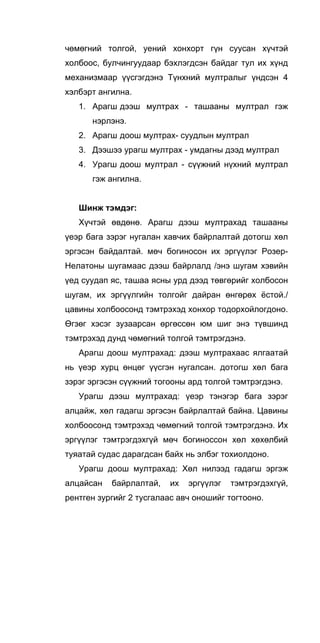 чөмөгний толгой, уений хонхорт гүн суусан хүчтэй
холбоос, булчингуудаар бэхлэгдсэн байдаг тул их хүнд
механизмаар үүсгэгдэнэ Түнхний мултралыг үндсэн 4
хэлбэрт ангилна.
1. Арагш дээш мултрах - ташааны мултрал гэж
нэрлэнэ.
2. Арагш доош мултрах- суудлын мултрал
3. Дээшээ урагш мултрах - умдагны дээд мултрал
4. Урагш доош мултрал - сүүжний нүхний мултрал
гэж ангилна.
Шинж тэмдэг:
Хүчтэй өвдөнө. Арагш дээш мултрахад ташааны
үеэр бага зэрэг нугалан хавчих байрлалтай дотогш хөл
эргэсэн байдалтай. мөч богиносон их эргүүлэг Розер-
Нелатоны шугамаас дээш байрлалд /энэ шугам хэвийн
үед суудап яс, ташаа ясны урд дээд төвгөрийг холбосон
шугам, их эргүүлгийн толгойг дайран өнгөрөх ёстой./
цавины холбоосонд тэмтрэхэд хонхор тодорхойлогдоно.
Өгзөг хэсэг зузаарсан өргөссөн юм шиг энэ түвшинд
тэмтрэхэд дунд чөмөгний толгой тэмтрэгдэнэ.
Арагш доош мултрахад: дээш мултрахаас ялгаатай
нь үеэр хурц өнцөг үүсгэн нугалсан. дотогш хөл бага
зэрэг эргэсэн сүүжний тогооны ард толгой тэмтрэгдэнэ.
Урагш дээш мултрахад: үеэр тэнэгэр бага зэрэг
алцайж, хөл гадагш эргэсэн байрлалтай байна. Цавины
холбоосонд тэмтрэхэд чөмөгний толгой тэмтрэгдэнэ. Их
эргүүлэг тэмтрэгдэхгүй мөч богиноссон хөл хөхөлбий
туяатай судас дарагдсан байх нь элбэг тохиолдоно.
Урагш доош мултрахад: Хөл нилээд гадагш эргэж
алцайсан байрлалтай, их эргүүлэг тэмтрэгдэхгүй,
рентген зургийг 2 тусгалаас авч оношийг тогтооно.
 