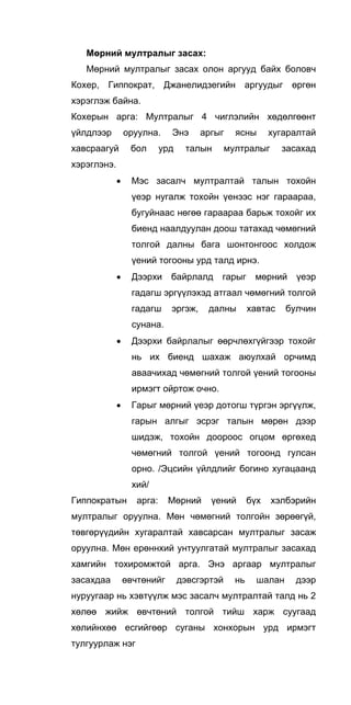 Мөрний мултралыг засах:
Мөрний мултралыг засах олон аргууд байх боловч
Кохер, Гиппократ, Джанелидзегийн аргуудыг өргөн
хэрэглэж байна.
Кохерын арга: Мултралыг 4 чиглэлийн хөдөлгөөнт
үйлдлээр оруулна. Энэ аргыг ясны хугаралтай
хавсраагуй бол урд талын мултралыг засахад
хэрэглэнэ.
• Мэс засалч мултралтай талын тохойн
үеэр нугалж тохойн үенээс нэг гараараа,
бугуйнаас нөгөө гараараа барьж тохойг их
биенд наалдуулан доош татахад чөмөгний
толгой далны бага шонтонгоос холдож
үений тогооны урд талд ирнэ.
• Дээрхи байрлалд гарыг мөрний үеэр
гадагш эргүүлэхэд атгаал чөмөгний толгой
гадагш эргэж, далны хавтас булчин
сунана.
• Дээрхи байрлалыг өөрчлөхгүйгээр тохойг
нь их биенд шахаж аюулхай орчимд
аваачихад чөмөгний толгой үений тогооны
ирмэгт ойртож очно.
• Гарыг мөрний үеэр дотогш түргэн эргүүлж,
гарын алгыг эсрэг талын мөрөн дээр
шидэж, тохойн доороос огцом өргөхед
чөмөгний толгой үений тогоонд гулсан
орно. /Эцсийн үйлдлийг богино хугацаанд
хий/
Гиппократын арга: Мөрний үений бүх хэлбэрийн
мултралыг оруулна. Мөн чөмөгний толгойн зөрөөгүй,
төвгөрүүдийн хугаралтай хавсарсан мултралыг засаж
оруулна. Мөн ерөннхий унтуулгатай мултралыг засахад
хамгийн тохиромжтой арга. Энэ аргаар мултралыг
засахдаа өвчтөнийг дэвсгэртэй нь шалан дээр
нуруугаар нь хэвтүүлж мэс засалч мултралтай талд нь 2
хөлөө жийж өвчтөний толгой тийш харж суугаад
хөлийнхөө есгийгөөр суганы хонхорын урд ирмэгт
тулгуурлаж нэг
 