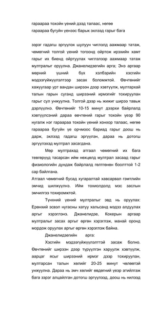 гараараа тохойн үений дээд талаас, нөгөө
гараараа бугуйн үенээс барьж эхлээд гарыг бага
зэрэг гадагш эргүүлэх шулуун чиглэлд аажмаар татаж,
чөмөгний толгой үений тогоонд ойртож ирэхийн хамт
гарыг их биенд ойртуулах чиглэлээр аажмаар татаж
мултралыг оруулна. Джанелидзегийн арга; Энэ аргаар
мөрний үшний бүх хэлбэрийн хэсгийн
мэдээгүйжүүлэлтээр засах боломжтой. Өвчтөнийг
хажуугаар урт вандан ширээн дээр хэвтүүлж, мултархай
талын гарын суганд ширээний ирмэгийг тохируулан
гарыг сул унжуулна. Толгой дээр нь жижиг ширээ тавьж
дэрлүүлнэ. Өвчтөнийг 10-15 минут дээрхи байрлалд
хэвтүүлсэний дараа өвчтөний гарыг тохойн үеэр 90
нугалж нэг гараараа тохойн үений хонхор талаас, нөгөө
гараараа бугуйн үе орчмоос бариад гарыг доош нь
дарж, эхлээд гадагш эргүүлэн, дараа нь дотогш
эргүүлэхэд мултрал засагдана.
Мөр мултрахад атгаал чөмөгний их бага
тевгөрүүд тасарсан ийм нөхцөлд мултрал засаад гарыг
физиологийн дундаж байрлалд гөлтгөнөн боолттой 1-2
cap байлгана.
Атгаал чөмөгний бусад хугаралтай хавсарвал гэмтлийн
эмчид шилжүүлнэ. Ийм тохиолдолд мэс заслын
эмчилгээ тохиромжтой.
Түнхний үений мултралыг эвд нь оруулах:
Ерөнхий эсвэл нугасны хатуу хальсанд мэдэз алдуулах
аргыг хэрэглэнэ. Джанелидзе, Кохерын аргаар
мултралыг засах аргыг өргөн хэрэглэж, манай оронд
мордож оруулах аргыг өргөн хэрэглэж байна.
Джанелидзегийн арга:
Хэсгийн мэдээгүйжүүлэлттэй засаж болно.
Өвчтөнийг ширээн дээр түрүүлгэн харуулж хэвтүүлж,
аарцаг ясыг ширээний ирмэг дээр тохируулан,
мултарсан талын хөлийг 20-25 минут чөлөөтэй
унжуулна. Дараа нь эмч хөлийг өвдөгний үеэр атийлгаж
бага зэрэг алцайлган дотогш эргүүлээд, доош нь нилээд
 