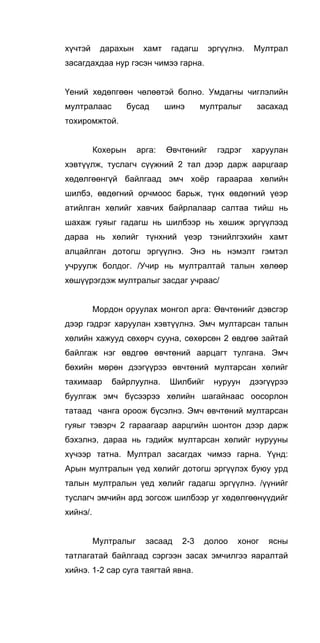 хүчтэй дарахын хамт гадагш эргүүлнэ. Мултрал
засагдахдаа нур гэсэн чимээ гарна.
Үений хөдөпгөөн чөлөөтэй болно. Умдагны чиглэлийн
мултралаас бусад шинэ мултралыг засахад
тохиромжтой.
Кохерын арга: Өвчтөнийг гэдрэг харуулан
хэвтүүлж, туслагч сүүжний 2 тал дээр дарж аарцгаар
хөдөлгөөнгүй байлгаад эмч хоёр гараараа хөлийн
шилбэ, өвдөгний орчмоос барьж, түнх өвдөгний үеэр
атийлган хөлийг хавчих байрлалаар салтаа тийш нь
шахаж гуяыг гадагш нь шилбээр нь хөшиж эргүүлээд
дараа нь хөлийг түнхний үеэр тэнийлгэхийн хамт
алцайлган дотогш эргүүлнэ. Энэ нь нэмэлт гэмтэл
учруулж болдог. /Учир нь мултралтай талын хөлөөр
хөшүүрэгдэж мултралыг засдаг учраас/
Мордон оруулах монгол арга: Өвчтөнийг дэвсгэр
дээр гэдрэг харуулан хэвтүүлнэ. Эмч мултарсан талын
хөлийн хажууд сөхөрч сууна, сөхөрсөн 2 өвдгөө зайтай
байлгаж нэг өвдгөө өвчтөний аарцагт тулгана. Эмч
бөхийн мөрөн дээгүүрээ өвчтөний мултарсан хөлийг
тахимаар байрлуулна. Шилбийг нуруун дээгүүрээ
буулгаж эмч бүсээрээ хөлийн шагайнаас оосорлон
татаад чанга ороож бүсэлнэ. Эмч өвчтөний мултарсан
гуяыг тэвэрч 2 гараагаар аарцгийн шонтон дээр дарж
бэхэлнэ, дараа нь гэдийж мултарсан хөлийг нурууны
хүчээр татна. Мултрал засагдах чимээ гарна. Үүнд:
Арын мултралын үед хөлийг дотогш эргүүлэх буюу урд
талын мултралын үед хөлийг гадагш эргүүлнэ. /үүнийг
туслагч эмчийн ард зогсож шилбээр уг хөдөлгөөнүүдийг
хийнэ/.
Мултралыг засаад 2-3 долоо хоног ясны
татлагатай байлгаад сэргээн засах эмчилгээ яаралтай
хийнэ. 1-2 cap суга таягтай явна.
 