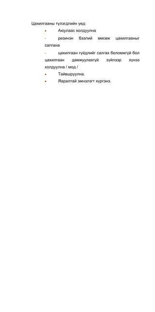 Цахилгааны түлэгдлийн үед:
• Аюулаас холдуулна
- резинэн бээлий өмсөж цахилгааныг
салгана
- цахилгаан гүйдлийг салгах боломжгүй бол
цахилгаан дамжуулахгүй зүйлээр хүнээ
холдуулна / мод /
• Тайвшруулна.
• Яаралтай эмнэлэгт хүргэнэ.
 