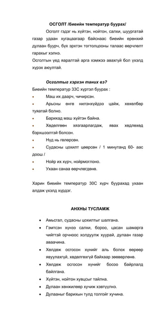 ОСГОЛТ /биеийн температур буурах/
Осголт гэдэг нь хүйтэн, нойтон, салхи, шуургатай
газар удаан хугацаагаар байснаас биеийн ерөнхий
дулаан буурч, бүх эрхтэн тогтолцооны талаас өөрчлөлт
гарахыг хэлнэ.
Осголтын үед яаралтай арга хэмжээ авахгүй бол үхэлд
хүрэх аюултай.
Осголтыг хэрхэн таних вэ?
Биеийн температур 33С хүртэл буурах :
• Маш их даарч, чичирсэн.
• Арьсны өнгө нилэнхүйдээ цайж, хөхөлбөр
туяатай болно.
• Барихад маш хүйтэн байна.
• Хөдөлгөөн хязгаарлагдаж, явах хөдлөхөд
бэрхшээлтэй болсон.
• Нүд нь гөлөрсөн.
• Судасны цохилт цөөрсөн / 1 минутанд 60- аас
доош /
• Нойр их хүрч, нойрмоглоно.
• Ухаан санаа өөрчлөгдөнө.
Харин биеийн температур 30С хүрч буурахад ухаан
алдаж үхэлд хүрдэг.
АНХНЫ ТУСЛАМЖ
• Амьсгал, судасны цохилтыг шалгана.
• Гэмтсэн хүнээ салхи, бороо, цасан шамарга
чийгтэй орчноос холдуулж хуурай, дулаан газар
аваачина.
• Хөлдөж осгосон хүнийг аль болох өөрөөр
явуулахгүй, хөдөлгөхгүй байхаар зөөвөрлөнө.
• Хөлдөж осгосон хүнийг босоо байрлалд
байлгана.
• Хүйтэн, нойтон хувцсыг тайлна.
• Дулаан хөнжилөөр хучиж хэвтүүлнэ.
• Дулааныг барихын тулд толгойг хучина.
 