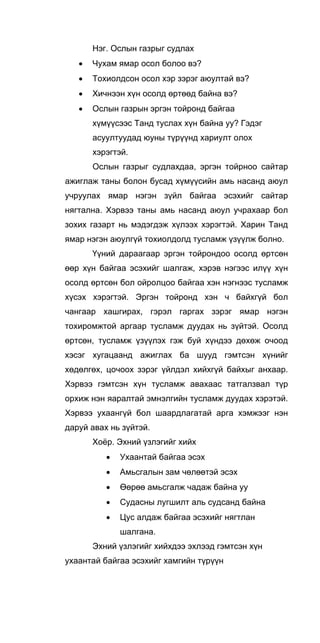 Нэг. Ослын газрыг судлах
• Чухам ямар осол болоо вэ?
• Тохиолдсон осол хэр зэрэг аюултай вэ?
• Хичнээн хүн осолд өртөөд байна вэ?
• Ослын газрын эргэн тойронд байгаа
хүмүүсээс Танд туслах хүн байна уу? Гэдэг
асуултуудад юуны түрүүнд хариулт олох
хэрэгтэй.
Ослын газрыг судлахдаа, эргэн тойрноо сайтар
ажиглаж таны болон бусад хүмүүсийн амь насанд аюул
учруулах ямар нэгэн зүйл байгаа эсэхийг сайтар
нягтална. Хэрвээ таны амь насанд аюул учрахаар бол
зохих газарт нь мэдэгдэж хүлээх хэрэгтэй. Харин Танд
ямар нэгэн аюулгүй тохиолдолд тусламж үзүүлж болно.
Үүний дараагаар эргэн тойрондоо осолд өртсөн
өөр хүн байгаа эсэхийг шалгаж, хэрэв нэгээс илүү хүн
осолд өртсөн бол ойролцоо байгаа хэн нэгнээс тусламж
хүсэх хэрэгтэй. Эргэн тойронд хэн ч байхгүй бол
чангаар хашгирах, гэрэл гаргах зэрэг ямар нэгэн
тохиромжтой аргаар тусламж дуудах нь зүйтэй. Осолд
өртсөн, тусламж үзүүлэх гэж буй хүндээ дөхөж очоод
хэсэг хугацаанд ажиглах ба шууд гэмтсэн хүнийг
хөдөлгөх, цочоох зэрэг үйлдэл хийхгүй байхыг анхаар.
Хэрвээ гэмтсэн хүн тусламж авахаас татгалзвал түр
орхиж нэн яаралтай эмнэлгийн тусламж дуудах хэрэтэй.
Хэрвээ ухаангүй бол шаардлагатай арга хэмжээг нэн
даруй авах нь зүйтэй.
Хоёр. Эхний үзлэгийг хийх
• Ухаантай байгаа эсэх
• Амьсгалын зам чөлөөтэй эсэх
• Өөрөө амьсгалж чадаж байна уу
• Судасны лугшилт аль судсанд байна
• Цус алдаж байгаа эсэхийг нягтлан
шалгана.
Эхний үзлэгийг хийхдээ эхлээд гэмтсэн хүн
ухаантай байгаа эсэхийг хамгийн түрүүн
 