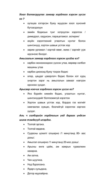 Хоол боловсруулах замаар хордлого хэрхэн үүсэх
вэ ?
• хугацаа хэтэрсэн буюу муудсан хоол хүнсний
бүтээгдэхүүн
• эмийн бодисын тунг хэтрүүлэн хэрэглэх /
димедрол, седуксин, парацетамол. аспирин/
• ахуйн хэрэглээний угаалгын нунтаг болон
шингэнүүд, хортон шавьж устгах хор
• зарим ургамал / хортой мөөг, жимс / зэргийг ууж
идсэнээс болдог.
Амьсгалын замаар хордлого хэрхэн үүсдэг вэ?
• карбон монооксидоос үүссэн утаа, өөрөөр хэлбэл
машины утаа
• карбон диоксид буюу тэсрэх бодис
• хлор, цацдаг цэвэрлэгч бодис болон хэт хурц
үнэртэн зэрэг нь амьсгалын замааг нэвтрэн
орсноос үүсдэг.
Арьсаар нэвчих хордлого хэрхэн үүсэх вэ?
• Янз бүрийн химийн бодис, угаалгын нунтаг,
шингэнүүдийг болгоомжгүй хэрэглэх
• Хортон шавьж устгах хор, бордоо гэх мэтийг
хамгаалах хувцас, бээлийгүй хэрэглэх зэргээс
үүсдэг.
Аль ч хэлбэрийн хордлогын үeд дараах үндсэн
шинж тэмдгүүд илэрдэг.
• Толгой эргэнэ.
• Толгой өвдөнө.
• Судасны цохилт олширно /1 минутанд 80- аас
дээш/.
• Амьсгал олширно /1 минутанд 20-иос дээш/.
• Арьсны өнгө цайж, ам хамрын гурвалжин
хөхөрнө.
• Ам хатна.
• Чих шуугина.
• Нүд бүрэлзэнэ.
• Ядарч сульдана.
• Дотор муухайрна.
 