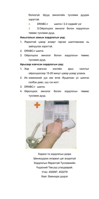 болохгүй. Шууд эмнэлгийн тусламж дуудах
хэрэгтэй.
2. DRABC-r шалга / 2.2 сэдвийг үз/
3. З.Ойролцоох эмнэлэг болон хордлогын
төвөөс тусламж дууд.
Амьсгалын замын хордлогын үед:
1. Яаралтай цэвэр агаарт гаргаж шалтгаанаас нь
зайлуулах хэрэгтэй.
2. DRABC-r шалга
3. Ойролцоох эмнэлэг болон хордлогын төвөес
тусламж дууд.
Арьсаар нэвчсэн хордлогын үед:
1. Хор нэвчсэн хэсгийн арьс салстыг
ойролцоогоор 15-20 минут цэвэр усаар угаана.
2. Их хэмжээний уух юм өгнө /буцалсан ус шингэн
сэлбэх давс, сүү гэх мэт/.
3. DRABC-r шалга.
4. 0йролцоох эмнэлэг болон хордлогын төвөөс
тусламж дууд.
Хэрвээ та хордлогын дээрх
Шинжүүдээс илэрвэл цаг алдалгүй
Хордлогын Яаралтай Тусламжийн
Үндэсний Төв рүү утасдаарай.
Утас: 450097, 453279
Хаяг: Баянзүрх дүүрэг
 