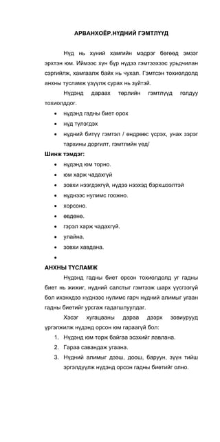АРВАНХОЁР.НҮДНИЙ ГЭМТЛҮҮД
Нүд нь хүний хамгийн мэдрэг бөгөөд эмзэг
эрхтэн юм. Иймээс хүн бүр нүдээ гэмтээхээс урьдчилан
сэргийлж, хамгаалж байх нь чухал. Гэмтсэн тохиолдолд
анхны тусламж үзүүлж сурах нь зүйтэй.
Нүдэнд дараах төрлийн гэмтлүүд голдуу
тохиолддог.
• нүдэнд гадны биет орох
• нүд түлэгдэх
• нүдний битүү гэмтэл / өндрөөс үсрэх, унах зэрэг
тархины доргилт, гэмтлийн үед/
Шинж тэмдэг:
• нүдэнд юм торно.
• юм харж чадахгүй
• зовхи нээгдэхгүй, нүдээ нээхэд бэрхшээлтэй
• нүднээс нулимс гоожно.
• хорсоно.
• өвдөнө.
• гэрэл харж чадахгүй.
• улайна.
• зовхи хавдана.
•
АНХНЫ ТҮСЛАМЖ
Нүдэнд гадны биет орсон тохиолдолд уг гадны
биет нь жижиг, нүдний салстыг гэмтээж шарх үүсгээгүй
бол ихэнхдээ нүднээс нулимс гарч нүдний алимыг угаан
гадны биетийг урсгаж гадагшлуулдаг.
Хэсэг хугацааны дараа дээрх зовиурууд
үргэлжилж нүдэнд орсон юм гараагүй бол:
1. Нүдэнд юм торж байгаа эсэхийг лавлана.
2. Гараа савандаж угаана.
3. Нүдний алимыг дээш, доош, баруун, зүүн тийш
эргэлдүүлж нүдэнд орсон гадны биетийг олно.
 
