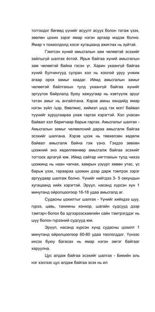 тоггоодог бөгөөд үүнийг асуулт асуух болон татаж үзэх,
зөөлөн цохих зэрэг ямар нэгэн аргаар мэдэж болно.
Ямар ч тохиолдолд хэсэг хугацаанд ажиглах нь зүйтэй.
Гэмтсэн хүний амьсгалын зам чөлөөтэй эсэхийг
зайлшгүй шалгах ёстой. Ярьж байгаа хүний амьсгалын
зам чөлөөтэй байна гэсэн үг. Харин ухаангүй байгаа
хүний булчингууд сулран хэл нь хоолой уруу унжиж
агаар орох замыг хаадаг. Иймд амьсгалын замыг
чөлөөтэй байлгахын тулд ухаангүй байгаа хүнийг
эргүүлэх байрлалд буюу хажуугаар нь хэвтүүлж эрүүг
татан амыг нь ангайлгана. Хэрэв амны хөндийд ямар
нэгэн зүйл /цэр, бөөлжис, хиймэл шүд гэх мэт/ байвал
түүнийг хуруугаараа ухаж гаргах хэрэгтэй. Хэл унасан
байвал хэл баригчаар барьж гаргах. Амьсгалыг шалгах -
Амьсгалын замыг челөөлсний дараа амьсгалж байгаа
эсэхийг шалгана. Хэрэв цээж нь төвхөлзөн хөдөлж
байвал амьсгалж байна гэж үзнэ. Гэхдээ зөвхөн
цээжний энэ хөдөлгөөнөөр амьсгалж байгаа эсэхийг
тогтоох аргагүй юм. Иймд сайтар нягтлахын тулд чихээ
цээжинд нь наан чагнах, хамрын үзүүрт хөвөн утас, үс
барьж үзэх, гараараа цээжин дээр дарж тэмтрэх зэрэг
аргуудаар шалгаж болно. Үүнийг нийтдээ 3- 5 секундын
хугацаанд хийх хэрэгтэй. Эрүүл, насанд хүрсэн хүн 1
минутанд ойролцоогоор 16-18 удаа амьсгалд аг.
Судасны цохилтыг шалгах - Үүнийг хийхдээ шуу,
гүрээ, цавь, тахимны хонхор, шагайн судсууд дээр
тэмтэрч болох ба эдгээрээсхамгийн сайн тэмтрэгддэг нь
шуу болон гүрээний судсууд юм.
Эрүүл, насанд хүрсэн хүнд судасны цохилт 1
минутанд ойролцоогоор 60-80 удаа тоологддог. Үүнээс
ихсэх буюу багасах нь ямар нэгэн эмгэг байгааг
харуулна.
Цус алдаж байгаа эсэхийг шалгах - Биеийн аль
нэг хэсгээс цус алдаж байгаа эсэх нь ил
 