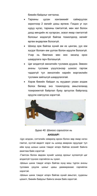 биеийн байдлыг нягтална.
• Тархины цусан хангамжийг сайжруулах
зорилгоор 2 хөлийг дээш өргөнө. Гэхдээ уг хүн
нуруу нугас, тархины гэмтэлтэй, мөн хөл болон
доод мөчдийн яс хугарсан, эсвэл ямар гэмтэлтэй
болохыг мэдэхгүй байгаа тохиолдолд хөлийг
өргөж өндөрлөж болохгүй.
• Шокод орж байгаа хүний ам их цангаж, уух юм
хүсдэг боловч юм уулгах болон идүүлж болохгүй.
Учир нь бөөлжих мөн мэс засалд орох
шаардлага гарч болзошгүй.
• Цаг алдалгүй эмнэлгийн тусламж дуудна. Зөвхен
анхны тусламж үзүүлсэнээр шокоос гаргаж
чадахгүй тул эмнэлгийн нарийн мэргэжлийн
тусламж зайлшгүй шаардлагатай.
• Хэрэв биеийн байдал нь муудвал ухаан алдаж
болох бөгөөд энэ тохиолдолд амьсгалахад
тохиромжтой байрлал буюу эргүүлэх байрлалд
оруулж хэвтүүлэх хэрэгтэй.
Зураг 40. Шокоос сэргийлэх нь
АНХААР!
-Цус алдсан, сэтгэлийн хямралд орсон болон өөр ямар нэгэн
гэмтэл, хүчтэй өвделт зэрэг нь шокод амархан оруулдаг тул
ийм хүнд шокын шинж тэмдэг илэрч байгаа эсэхийг байнга
ажиглаж байх хэрэгтэй
-Гэмтсэн болон өвдсөн хүнийг шокод орохыг хүлээлгүй цаг
алдалгүй түүнээс сэргийлэх нь чухал.
-Шокын шинж тэмдэг илэрч байгаа хүнд маш түргэн анхны
тусламж үзүүлж шокыг цааш даамжрахаас сэргийлэх
хэрэггэй.
-Шокын шинж тэмдэг илэрч байгаа хүний амьсгал, судасны
цохилт, биеийн байдлыг байнга хянаж байх хэрэгтэй.
 