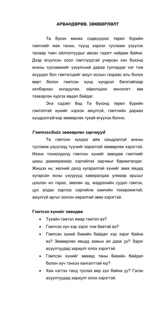 АРВАНДӨРӨВ. ЗӨӨВӨРЛӨЛТ
Та бүхэн өмнөх сэдвүүдээс төрөл бүрийн
гэмтлийг яаж таних, түүнд хэрхэн тусламж үзүүлэх
талаар товч ойлголтуудыг авсан гэдэгт найдаж байна.
Дээр өгүүлсэн осол гэмтлүүдтэй учирсан хэн бүхэнд
анхны тусламжийг үзүүлсний дараа тулгардаг нэг том
асуудал бол гэмтэгсдийг аюул ослын газраас аль болох
өөрт болон гэмтсэн хүнд хүндрэл багатайгаар
хялбархан холдуулах, ойролцоох эмнэлэгт зөв
тээвэрлэн хүргэх явдал байдаг.
Энэ сэдэвт бид Та бүхэнд төрөл бүрийн
гэмтэлтэй хүнийг хэрхэн аюулгүй, гэмтлийн дараах
хүндрэлгүйгээр зөөвөрлөх тухай өгуүлэх болно.
Гэмтэгсдийг зөөвөрлөх зарчмууд
Та гэмтсэн хүндээ айж сандралгүй анхны
тусламж үзүүлээд түүнийг яаралтай зөөвөрлөх хэрэгтэй.
Ихэнх тохиолдолд гэмтсэн хүнийг зөөхдөө гэмтлийг
цааш даамжрахаас сэргийлэх зарчмыг баримталдаг.
Жишээ нь: хөлний далд хугаралтай хүнийг зөөх явцад
хугарсан ясны үзүүрүүд хавиралдаж улмаар арьсыг
цоолон ил гарах, зөөлөн эд, мэдрэлийн судал гэмтэх,
цус алдах зэргээс сэргийлж хамгийн тохиромжтой,
аюулгүй аргыг сонгон яаралтай зөөх хэрэгтэй.
Гэмтсэн хүнийг зөөхдөө
• Тухайн гэмтэл ямар гэмтэл вэ?
• Гэмтсэн хүн хэр зэрэг том биетэй вэ?
• Гэмтсэн хүний биеийн байдал хэр зэрэг байна
вэ? Зөөвөрлөх явцад замын ая даах уу? Зэрэг
асуултуудад хариулт олох хэрэгтэй.
• Гэмтсэн хүнийг зөөхөд таны биеийн байдал
болон хүч тэнхээ хангалттай юу?
• Хаа нэгтээ танд туслах өөр хүн байна уу? Гэсэн
асуултуудад хариулт олох хэрэгтэй.
 
