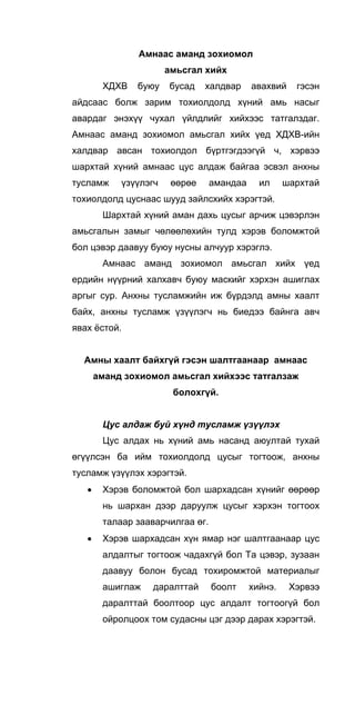 Амнаас аманд зохиомол
амьсгал хийх
ХДХВ буюу бусад халдвар авахвий гэсэн
айдсаас болж зарим тохиолдолд хүний амь насыг
авардаг энэхүү чухал үйлдлийг хийхээс татгалздаг.
Амнаас аманд зохиомол амьсгал хийх үед ХДХВ-ийн
халдвар авсан тохиолдол бүртгэгдээгүй ч, хэрвээ
шархтай хүний амнаас цус алдаж байгаа эсвэл анхны
тусламж үзүүлэгч өөрөе амандаа ил шархтай
тохиолдолд цуснаас шууд зайлсхийх хэрэгтэй.
Шархтай хүний аман дахь цусыг арчиж цэвэрлэн
амьсгалын замыг чөлөөлөхийн тулд хэрэв боломжтой
бол цэвэр даавуу буюу нусны алчуур хэрэглэ.
Амнаас аманд зохиомол амьсгал хийх үед
ердийн нүүрний халхавч буюу маскийг хэрхэн ашиглах
аргыг сур. Анхны тусламжийн иж бүрдэлд амны хаалт
байх, анхны тусламж үзүүлэгч нь биедээ байнга авч
явах ёстой.
Амны хаалт байхгүй гэсэн шалтгаанаар амнаас
аманд зохиомол амьсгал хийхээс татгалзаж
болохгүй.
Цус алдаж буй хүнд тусламж үзүүлэх
Цус алдах нь хүний амь насанд аюултай тухай
өгүүлсэн ба ийм тохиолдолд цусыг тогтоож, анхны
тусламж үзүүлэх хэрэгтэй.
• Хэрэв боломжтой бол шархадсан хүнийг өөрөөр
нь шархан дээр даруулж цусыг хэрхэн тогтоох
талаар зааварчилгаа өг.
• Хэрэв шархадсан хүн ямар нэг шалтгаанаар цус
алдалтыг тогтоож чадахгүй бол Та цэвэр, зузаан
даавуу болон бусад тохиромжтой материалыг
ашиглаж даралттай боолт хийнэ. Хэрвээ
даралттай боолтоор цус алдалт тогтоогүй бол
ойролцоох том судасны цэг дээр дарах хэрэгтэй.
 