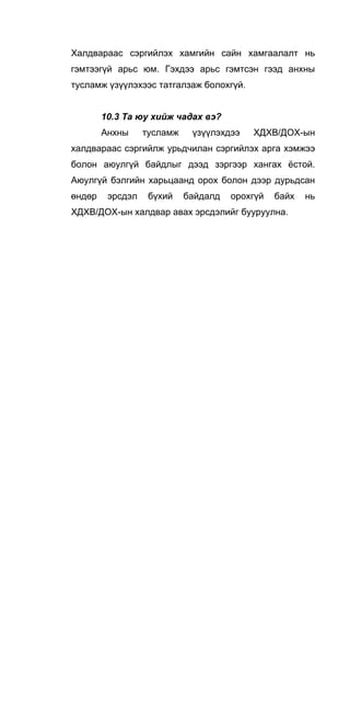 Халдвараас сэргийлэх хамгийн сайн хамгаалалт нь
гэмтээгүй арьс юм. Гэхдээ арьс гэмтсэн гээд анхны
тусламж үзүүлэхээс татгалзаж болохгүй.
10.3 Та юу хийж чадах вэ?
Анхны тусламж үзүүлэхдээ ХДХВ/ДОХ-ын
халдвараас сэргийлж урьдчилан сэргийлэх арга хэмжээ
болон аюулгүй байдлыг дээд зэргээр хангах ёстой.
Аюулгүй бэлгийн харьцаанд орох болон дээр дурьдсан
өндөр эрсдэл бүхий байдалд орохгүй байх нь
ХДХВ/ДОХ-ын халдвар авах эрсдэлийг бууруулна.
 
