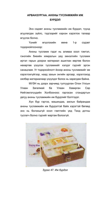 АРВАНЗУРГАА. АНХНЫ ТУСЛАМЖИЙН ИЖ
БҮРДЭЛ
Энэ сэдэвт анхны тусламжийн иж бүрдэл, түүнд
агуулагдах зүйлс, тэдгээрийг хэрхэн хэрэглэх талаар
өгүүлэх болно.
Үүнийг өгүүлэхийн өмнө 1-р сэдэвт
тодорхойлсоноор:
Анхны тусламж гэдэг нь аливаа осол гэмтэл,
гэнэтийн биеийн хямралын үед эмнэлгийн тусламж
иртэл гарын доорхи материал ашиглан өөртөө болон
нөхөртөө үзүүлэх тусламжийг хэлдэг гэдгийг эргэн
санацгаая. Уг тодорхойлолт ёсоор анхны тусламжийг эм
хэрэглэхгүйгээр, наад захын энгийн аргаар, хэрэглэхэд
хялбар материалаар үзүүлдэг болох нь харагдаж байна.
МУЗН нь дээрх зарчимд тулгуурлан Олон Улсын
Улаан Загалмай ба Улаан Хавирган Cap
Нийгэмлэгүүдийн Холбооноос гаргасан стандартын
дагуу анхны тусламжийн иж бүрдлийг бэлтгэдэг.
Хүн бүр гэртээ, машиндаа, ажлын байрандаа
анхны тусламжийн иж бүрдэлтэй байх хэрэгтэй бөгөөд
энэ нь болзошгүй осол гэмтлийн үед Танд дотны
туслагч болно гэдгийг мартаж болохгүй.
Зураг 47. Иж бүрдэл
 