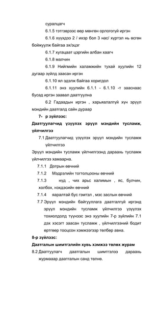 суралцагч
6.1.5 тэтгэврээс өөр мөнгөн орлогогүй иргэн
6.1.6 хүүхдээ 2 / ихэр бол 3 нас/ хүртэл нь өсгөн
бойжуулж байгаа эх/эцэг
6.1.7 хугацаат цэргийн албан хаагч
6.1.8 малчин
6.1.9 Нийгмийн халамжийн тухай хуулийн 12
дугаар зүйлд заасан иргэн
6.1.10 ял эдэлж байгаа хоригдол
6.1.11 энэ хуулийн 6.1.1 - 6.1.10 -т зааснаас
бусад иргэн заавал даатгуулна
6.2 Гадаадын иргэн , харьяалалгүй хүн эрүүл
мэндийн даатгалд сайн дураар
7- р зүйлээс:
Даатгуулагчид үзүүлэх эрүүл мэндийн тусламж,
үйлчилгээ
7.1 Даатгуулагчид үзүүлэх эрүүл мэндийн тусламж
үйлчилгээ
Эрүүл мэндийн тусламж үйлчилгээнд дараахь тусламж
үйлчилгээ хамаарна.
7.1.1 Дотрын өвчний
7.1.2 Мэдрэлийн тогтолцооны өвчний
7.1.3 нүд , чих арьс халимын , яс, булчин,
холбох, нэхдэсийн өвчний
7.1.4 яаралтай бус гэмтэл , мэс заслын өвчний
7.7 Эрүүл мэндийн байгууллага даатгалгүй иргэнд
эрүүл мэндийн тусламж үйлчилгээ үзүүлэх
тохиолдолд түүнээс энэ хуулийн 7-р зүйлийн 7.1
дэх хэсэгт заасан тусламж , үйлчилгээний бодит
өртгөөр тооцсон хэмжээгээр төлбөр авна.
8-р зүйлээс:
Даатгалын шимтгэлийн хувь хэмжээ төлөх журам
8.2 Даатгуулагч даатгалын шимтгэлээ дараахь
журмааар даатгалын санд төлнө.
 