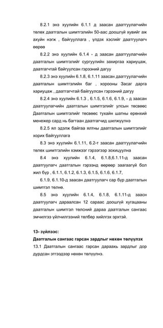 8.2.1 энэ хуулийн 6.1.1 д заасан даатгуулагчийн
төлөх даатгалын шимтгэлийн 50-аас доошгүй хувийг аж
ахуйн нэгж , байгууллага , үлдэх хэсгийг даатгуулагч
өөрөө
8.2.2 энэ хуулийн 6.1.4 - д заасан даатгуулагчийн
даатгалын шимтгэлийг сургуулийн захиргаа хариуцаж,
даатгагчтай байгуулсан гэрээний дагуу
8.2.3 энэ хуулийн 6.1.8, 6.1.11 заасан даатгуулагчийн
даатгалын шимтгэлийн баг , хорооны Засаг дарга
хариуцаж , даатгагчтай байгуулсан гэрээний дагуу
8.2.4 энэ хуулийн 6.1.3 , 6.1.5, 6.1.6, 6.1.9, - д заасан
даатгуулагчийн даатгалын шимтгэлийг улсын төсвөөс
Даатгалын шимтгэлийг төсвөөс тухайн шатны ерөнхий
менежер сард нь багтаан даатгагчид шилжүүлнэ
8.2.5 ял эдэлж байгаа ялтны даатгалын шимтгэлийг
хорих байгууллага
8.3 энэ хуулийн 6.1.11, 6.2-т заасан даатгуулагчийн
төлөх шимтгэлийн хэмжээг гэрээгээр зохицуулна
8.4 энэ хуулийн 6.1.4, 6.1.8,6.1.11-д заасан
даатгуулагч даатгалын гэрээнд өөрөөр заагаагүй бол
жил бүр , 6.1.1, 6.1.2, 6.1.3, 6.1.5, 6.1.6, 6.1.7,
6.1.9, 6.1.10-д заасан даатгуулагч cap бүр даатгалын
шимтгэл төлнө.
8.5 энэ хуулийн 6.1.4, 6.1.8, 6.1.11-д заасн
даатгуулагч дараалсан 12 сараас доошгүй хугацааны
даатгалын шимтгэл төлсний дараа даатгалын сангаас
эмчилгээ үйлчилгээний төлбөр хийлгэх эрхтэй.
13- зүйлээс:
Даатгалын сангаас гарсан зардлыг нөхөн төлүүлэх
13.1 Даатгалын сангаас гарсан дараахь зардлыг дор
дурдсан этгээдээр нөхөн төлүүлнэ.
 