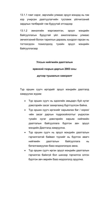 13.1.1 гэмт хэрэг, зөрчлийн улмаас эрүул мэндэд нь гэм
хор учирсан даатгуулагчийн тусламж үйлчигээний
зардлын төлбөрийг гэм буруутай этгээдээр
13.1.2 эмнэлгийн мэргэжилтэн, эрүүл мэндийн
байгууллагын буруутай үйл ажиллагааны улмаас
эмчилгээний болон тарилгын дараахь хүндрэл гарсан нь
тогтоогдсон тохиолдолд тухайн эрүүл мэндийн
байгууллагаар
Улсын нийгмийн даатгалын
ерөнхий газрын даргын 2003 оны
дүгээр тушаалын хавсралт
Түр оршин суугч иргэдийг эрүүл мэндийн даатгалд
хамруулах журам
• Түр оршин суугч нь одоогийн амьдарч буй нутаг
дэвсгэрийн засаг захиргаанд бүртгүүлсэн байна.
• Түр оршин суугч иргэнийг харьяалах баг / хороо/
-ийн засаг даргын тодрохойлолтыг үндэслэн
тухайн нугаг дэвсгэрийн харьяа нийгмийн
даатгалын байгууллага бүртгэн авч эрүүл
мэндийн Даатгалд хамруулна.
• Түр оршин суугч нь эрүүл мэндийн даатгалын
гэрчилгээтэй байвал түүнийг нь бүртгэн авагч
нийгмийн даатгалын байгууллага нь
баталгаажуулан бааз мэдээлэлдээ авна.
• Түр оршин суугч иргэн эрүүл мэндийн даатгалын
гэрчилгээ байхгүй бол шинээр гэрчилгээ олгон
бүртгэн авч өөрийн бааз мэдээлэлд оруулна.
 