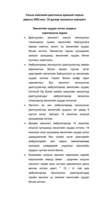 Улсын нийгмийн даатгалын ерөнхий газрын
даргын 2003 оны 33 дугаар тушаалын хавсралт
Эмнэлгийн хуудас олгох зааврыг
хэрэгжүүлэх журам
• Даатгуулагч эмнэлэгт хэвтэн эмчлүүлсэн
тохиолдолд тухайн эмнэлгийн байгууллага
зөвхөн хэвтсэн хоногт нь эмнэлгийн хуудас
бичиж олгоно. Эмнэлгээс гарсан хугацаанас
хойших хугацаанд эмнэлгийн хуудас бичих
сунгахыг хориглоно.
• Амбулаториор эмчлүүлсэн даатгуулагчид зөвхөн
харьяаллын болон оршин суугаа нутаг
дэвсгэрийн эмнэлгийн байгууллага нь эмнэлгийн
хуудас олгоно. Гэрээт болон шефр зэрэг
харьяаллын бус эмнэлэгт эмчлүүлсэн
даатгуулагчид амбулаториор эмнэлгийн хуудас
олгохгүй Ор бүхий хувийн хэвшлийн эмнэлгүүд
даатгуулагчдыг амбулатороор эмчилсэн
тохиолдолд эмнэлгийн хуудас олгохгүй.
• Эмчлэгч их эмч амбулатороор эмчлүүлсэн
даатгуулагчид эмнэлгийн хуудсыг нэг удаад 5
хүртэл хоног, нийтдээ 14 хоногоос илүүгүй
хугацаагаар олгоно.
• Өрхийн эмнэлэгт амбулатороор 14 хоногоос
илүүгүй хугацаанд эмнэлгийн хуудас олгоно. 14
хоногоос илүү хугацаанд эмнэлгийн хуудас олгох
шаардлагатай бол тухайн нутаг дэвсгэрийн
амбулаторийн эмч нарын зөвлөлгөөнөөр
хэлэцсэн шийдвэрийг үндэслэн эмнэлгийн
хуудсыг сунгаж олгож болно.
• Клиникийн нэгдсэн эмнэлэг төрөлжсөн нарийн
мэрэгжлийн төвүүд аймаг . дүүргийн нэгдсэн
эмнэлэгт хөдөө орон нутгаас харьяаллын дагуу
өвчтөн илгээх маягт 0
13 / А -тай ирж
амбулатороор эмчлүүлсэн даатгуулагчдад
тухайн эмнэлэг нь эмнэлэг эмнэлгийн хуудас
бичиж олгоно.
 