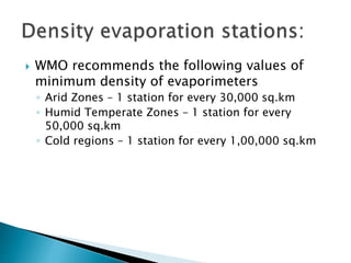  WMO recommends the following values of
minimum density of evaporimeters
◦ Arid Zones – 1 station for every 30,000 sq.km
◦ Humid Temperate Zones – 1 station for every
50,000 sq.km
◦ Cold regions – 1 station for every 1,00,000 sq.km
 