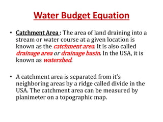 Water Budget Equation
• Catchment Area : The area of land draining into a
stream or water course at a given location is
known as the catchment area. It is also called
drainage area or drainage basin. In the USA, it is
known as watershed.
• A catchment area is separated from it’s
neighboring areas by a ridge called divide in the
USA. The catchment area can be measured by
planimeter on a topographic map.
 