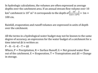 In hydrologic calculations, the volumes are often expressed as average
depths over the catchment area. If an annual stream flow volume over 10
km2 catchment is 107 m3, it corresponds to the depth of
107
10 × 106 = 1m =
100 cm.
Rainfall, evaporation and runoff volumes are expressed in units of depth
over the catchment.
All the terms in a hydrological water budget may not be known to the same
degree of accuracy, an expression for the water budget of a catchment for a
time interval ∆t is written as:
P – R – G –E – T = ∆S
Where, P = Precipitation, R = Surface Runoff, G = Net ground water flow
out of the catchment, E = Evaporation, T = Transpiration and ∆S = Change
in storage.
 