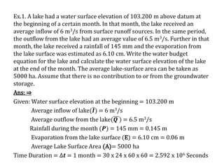 Ex.1. A lake had a water surface elevation of 103.200 m above datum at
the beginning of a certain month. In that month, the lake received an
average inflow of 6 m3/s from surface runoff sources. In the same period,
the outflow from the lake had an average value of 6.5 m3/s. Further in that
month, the lake received a rainfall of 145 mm and the evaporation from
the lake surface was estimated as 6.10 cm. Write the water budget
equation for the lake and calculate the water surface elevation of the lake
at the end of the month. The average lake-surface area can be taken as
5000 ha. Assume that there is no contribution to or from the groundwater
storage.
Ans: ⇒
Given: Water surface elevation at the beginning = 103.200 m
Average inflow of lake( 𝑰) = 6 m3/s
Average outflow from the lake(𝑸 ) = 6.5 m3/s
Rainfall during the month (𝑷) = 145 mm = 0.145 m
Evaporation from the lake surface (E) = 6.10 cm = 0.06 m
Average Lake Surface Area (A)= 5000 ha
Time Duration = ∆𝒕 = 1 month = 30 x 24 x 60 x 60 = 2.592 x 106 Seconds
 