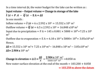 In a time interval ∆t, the water budget for the lake can be written as :
Input volume – Output volume = Change in storage of the lake
𝑰 ∆𝒕 + 𝑷. 𝑨 − 𝑸 ∆𝒕 − E A = ∆S
In one month :
Inflow volume = 𝑰 ∆𝒕 = 6 x 2.592 x 106 = 15.552 x 106 m3
Outflow volume = 𝑸 ∆𝒕 = 6.5 x 2.592 x 106 = 16.848 x106 m3
Input due to precipitation = P A = 145 x 0.001 × 5000 × 104
=7.25 x 106
m3
Outflow due to evaporation = E A = 6.10 x 10-2 x 5000× 104= 3.05x106 m3
Hence,
∆S = 15.552 x 106 m3+ 7.25 x 106 m3− 16.848 x 106 m3 − 3.05x106 m3
∆S= 2.904 x 106 m3
Change in elevation = ∆ Z =
∆S
𝑨
=
2.904 x 106 m3
5000×104 𝑚2 =0.058 m
New water surface elevation at the end of the month = 103.200 + 0.058
= 103.258 m above the datum
 