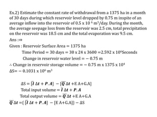 Ex.2) Estimate the constant rate of withdrawal from a 1375 ha in a month
of 30 days during which reservoir level dropped by 0.75 m inspite of an
average inflow into the reservoir of 0.5 x 10 6 m3/day. During the month,
the average seepage loss from the reservoir was 2.5 cm, total precipitation
on the reservoir was 18.5 cm and the total evaporation was 9.5 cm.
Ans :⇒
Given : Reservoir Surface Area = 1375 ha
Time Period = 30 days = 30 x 24 x 3600 =2.592 x 106Seconds
Change in reservoir water level = − 0.75 m
∴ Change in reservoir storage volume = − 0.75 m x 1375 x 104
∆S= − 0.1031 x 106 m3
∆S = [𝑰 ∆𝒕 + 𝑷. 𝑨] − [𝑸 ∆𝒕 +E A+G.A]
Total input volume = 𝑰 ∆𝒕 + 𝑷. 𝑨
Total output volume = 𝑸 ∆𝒕 +E A+G.A
𝑸 ∆𝒕 ={ [𝑰 ∆𝒕 + 𝑷. 𝑨] − [E A+G.A]} − ∆S
 