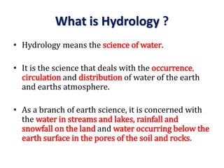 What is Hydrology ?
• Hydrology means the science of water.
• It is the science that deals with the occurrence,
circulation and distribution of water of the earth
and earths atmosphere.
• As a branch of earth science, it is concerned with
the water in streams and lakes, rainfall and
snowfall on the land and water occurring below the
earth surface in the pores of the soil and rocks.
 