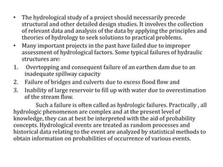 • The hydrological study of a project should necessarily precede
structural and other detailed design studies. It involves the collection
of relevant data and analysis of the data by applying the principles and
theories of hydrology to seek solutions to practical problems.
• Many important projects in the past have failed due to improper
assessment of hydrological factors. Some typical failures of hydraulic
structures are:
1. Overtopping and consequent failure of an earthen dam due to an
inadequate spillway capacity
2. Failure of bridges and culverts due to excess flood flow and
3. Inability of large reservoir to fill up with water due to overestimation
of the stream flow.
Such a failure is often called as hydrologic failures. Practically , all
hydrologic phenomenon are complex and at the present level of
knowledge, they can at best be interpreted with the aid of probability
concepts. Hydrological events are treated as random processes and
historical data relating to the event are analyzed by statistical methods to
obtain information on probabilities of occurrence of various events.
 