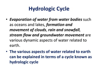 Hydrologic Cycle
• Evaporation of water from water bodies such
as oceans and lakes, formation and
movement of clouds, rain and snowfall,
stream flow and groundwater movement are
various dynamic aspects of water related to
earth.
• The various aspects of water related to earth
can be explained in terms of a cycle known as
hydrologic cycle
 